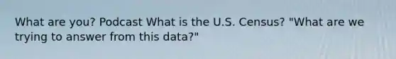 What are you? Podcast What is the U.S. Census? "What are we trying to answer from this data?"