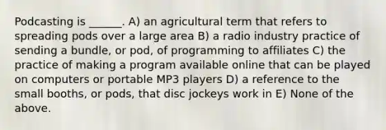 Podcasting is ______. A) an agricultural term that refers to spreading pods over a large area B) a radio industry practice of sending a bundle, or pod, of programming to affiliates C) the practice of making a program available online that can be played on computers or portable MP3 players D) a reference to the small booths, or pods, that disc jockeys work in E) None of the above.