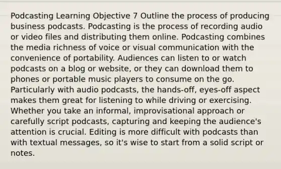 Podcasting Learning Objective 7 Outline the process of producing business podcasts. Podcasting is the process of recording audio or video files and distributing them online. Podcasting combines the media richness of voice or visual communication with the convenience of portability. Audiences can listen to or watch podcasts on a blog or website, or they can download them to phones or portable music players to consume on the go. Particularly with audio podcasts, the hands-off, eyes-off aspect makes them great for listening to while driving or exercising. Whether you take an informal, improvisational approach or carefully script podcasts, capturing and keeping the audience's attention is crucial. Editing is more difficult with podcasts than with textual messages, so it's wise to start from a solid script or notes.