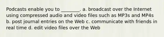 Podcasts enable you to ________. a. broadcast over the Internet using compressed audio and video files such as MP3s and MP4s b. post <a href='https://www.questionai.com/knowledge/k7UlY65VeM-journal-entries' class='anchor-knowledge'>journal entries</a> on the Web c. communicate with friends in real time d. edit video files over the Web