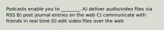 Podcasts enable you to ________. A) deliver audio/video files via RSS B) post journal entries on the web C) communicate with friends in real time D) edit video files over the web