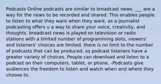 Podcasts Online podcasts are similar to broadcast news. ___ are a way for the news to be recorded and shared. This enables people to listen to what they want when they want. as a journalist podcasting offers u a way to share your voice, creativity, and thoughts. broadcast news is played on television or radio stations with a limited number of programming slots, viewers' and listeners' choices are limited. there is no limit to the number of podcasts that can be produced, so podcast listeners have a greater variety of choices. People can download and listen to a podcast on their computers, tablet, or phone. -Podcasts give audiences the freedom to listen and watch when and where they choose to.