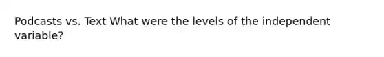 Podcasts vs. Text What were the levels of the independent variable?