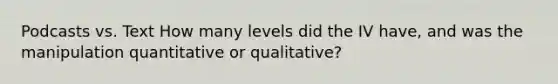 Podcasts vs. Text How many levels did the IV have, and was the manipulation quantitative or qualitative?