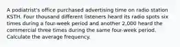 A podiatrist's office purchased advertising time on radio station KSTH. Four thousand different listeners heard its radio spots six times during a four-week period and another 2,000 heard the commercial three times during the same four-week period. Calculate the average frequency.