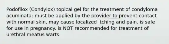 Podofilox (Condylox) topical gel for the treatment of condyloma acuminata: must be applied by the provider to prevent contact with normal skin. may cause localized itching and pain. is safe for use in pregnancy. is NOT recommended for treatment of urethral meatus warts.