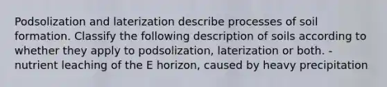 Podsolization and laterization describe processes of soil formation. Classify the following description of soils according to whether they apply to podsolization, laterization or both. -nutrient leaching of the E horizon, caused by heavy precipitation