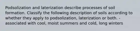 Podsolization and laterization describe processes of soil formation. Classify the following description of soils according to whether they apply to podsolization, laterization or both. -associated with cool, moist summers and cold, long winters