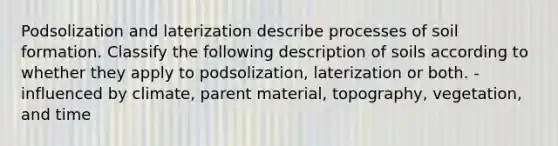 Podsolization and laterization describe processes of soil formation. Classify the following description of soils according to whether they apply to podsolization, laterization or both. -influenced by climate, parent material, topography, vegetation, and time