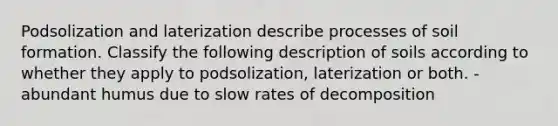 Podsolization and laterization describe processes of soil formation. Classify the following description of soils according to whether they apply to podsolization, laterization or both. -abundant humus due to slow rates of decomposition