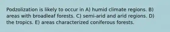 Podzolization is likely to occur in A) humid climate regions. B) areas with broadleaf forests. C) semi-arid and arid regions. D) the tropics. E) areas characterized coniferous forests.