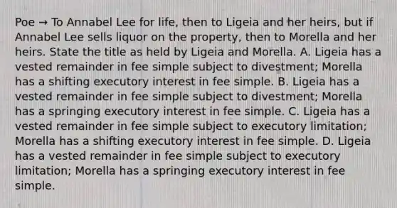 Poe → To Annabel Lee for life, then to Ligeia and her heirs, but if Annabel Lee sells liquor on the property, then to Morella and her heirs. State the title as held by Ligeia and Morella. A. Ligeia has a vested remainder in fee simple subject to divestment; Morella has a shifting executory interest in fee simple. B. Ligeia has a vested remainder in fee simple subject to divestment; Morella has a springing executory interest in fee simple. C. Ligeia has a vested remainder in fee simple subject to executory limitation; Morella has a shifting executory interest in fee simple. D. Ligeia has a vested remainder in fee simple subject to executory limitation; Morella has a springing executory interest in fee simple.