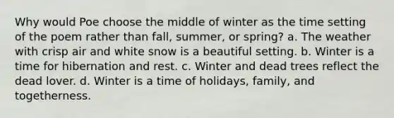 Why would Poe choose the middle of winter as the time setting of the poem rather than fall, summer, or spring? a. The weather with crisp air and white snow is a beautiful setting. b. Winter is a time for hibernation and rest. c. Winter and dead trees reflect the dead lover. d. Winter is a time of holidays, family, and togetherness.