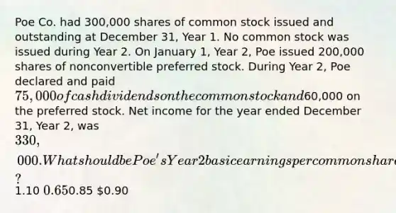 Poe Co. had 300,000 shares of common stock issued and outstanding at December 31, Year 1. No common stock was issued during Year 2. On January 1, Year 2, Poe issued 200,000 shares of nonconvertible preferred stock. During Year 2, Poe declared and paid 75,000 of cash dividends on the common stock and60,000 on the preferred stock. Net income for the year ended December 31, Year 2, was 330,000. What should be Poe's Year 2 basic earnings per common share?1.10 0.650.85 0.90