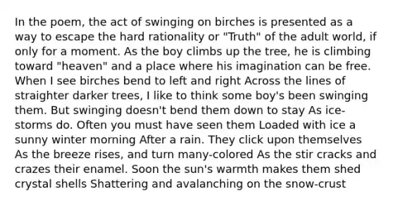 In the poem, the act of swinging on birches is presented as a way to escape the hard rationality or "Truth" of the adult world, if only for a moment. As the boy climbs up the tree, he is climbing toward "heaven" and a place where his imagination can be free. When I see birches bend to left and right Across the lines of straighter darker trees, I like to think some boy's been swinging them. But swinging doesn't bend them down to stay As ice-storms do. Often you must have seen them Loaded with ice a sunny winter morning After a rain. They click upon themselves As the breeze rises, and turn many-colored As the stir cracks and crazes their enamel. Soon the sun's warmth makes them shed crystal shells Shattering and avalanching on the snow-crust