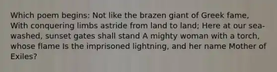 Which poem begins: Not like the brazen giant of Greek fame, With conquering limbs astride from land to land; Here at our sea-washed, sunset gates shall stand A mighty woman with a torch, whose flame Is the imprisoned lightning, and her name Mother of Exiles?