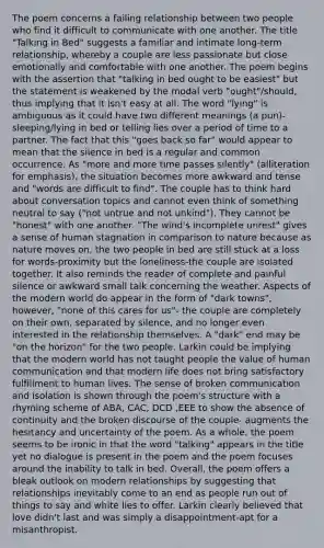The poem concerns a failing relationship between two people who find it difficult to communicate with one another. The title "Talking in Bed" suggests a familiar and intimate long-term relationship, whereby a couple are less passionate but close emotionally and comfortable with one another. The poem begins with the assertion that "talking in bed ought to be easiest" but the statement is weakened by the modal verb "ought"/should, thus implying that it isn't easy at all. The word "lying" is ambiguous as it could have two different meanings (a pun)-sleeping/lying in bed or telling lies over a period of time to a partner. The fact that this "goes back so far" would appear to mean that the silence in bed is a regular and common occurrence. As "more and more time passes silently" (alliteration for emphasis), the situation becomes more awkward and tense and "words are difficult to find". The couple has to think hard about conversation topics and cannot even think of something neutral to say ("not untrue and not unkind"). They cannot be "honest" with one another. "The wind's incomplete unrest" gives a sense of human stagnation in comparison to nature because as nature moves on, the two people in bed are still stuck at a loss for words-proximity but the loneliness-the couple are isolated together. It also reminds the reader of complete and painful silence or awkward small talk concerning the weather. Aspects of the modern world do appear in the form of "dark towns", however, "none of this cares for us"- the couple are completely on their own, separated by silence, and no longer even interested in the relationship themselves. A "dark" end may be "on the horizon" for the two people. Larkin could be implying that the modern world has not taught people the value of human communication and that modern life does not bring satisfactory fulfillment to human lives. The sense of broken communication and isolation is shown through the poem's structure with a rhyming scheme of ABA, CAC, DCD ,EEE to show the absence of continuity and the broken discourse of the couple- augments the hesitancy and uncertainty of the poem. As a whole, the poem seems to be ironic in that the word "talking" appears in the title yet no dialogue is present in the poem and the poem focuses around the inability to talk in bed. Overall, the poem offers a bleak outlook on modern relationships by suggesting that relationships inevitably come to an end as people run out of things to say and white lies to offer. Larkin clearly believed that love didn't last and was simply a disappointment-apt for a misanthropist.