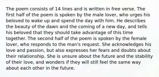 The poem consists of 14 lines and is written in free verse. The first half of the poem is spoken by the male lover, who urges his beloved to wake up and spend the day with him. He describes the beauty of the dawn and the coming of a new day, and tells his beloved that they should take advantage of this time together. The second half of the poem is spoken by the female lover, who responds to the man's request. She acknowledges his love and passion, but also expresses her fears and doubts about their relationship. She is unsure about the future and the stability of their love, and wonders if they will still feel the same way about each other in the future.