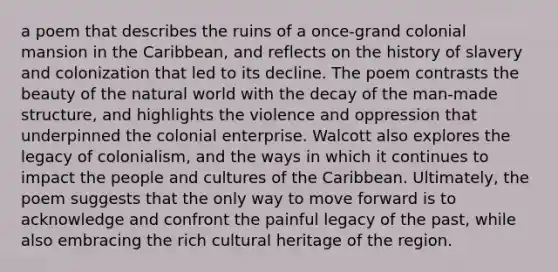 a poem that describes the ruins of a once-grand colonial mansion in the Caribbean, and reflects on the history of slavery and colonization that led to its decline. The poem contrasts the beauty of the natural world with the decay of the man-made structure, and highlights the violence and oppression that underpinned the colonial enterprise. Walcott also explores the legacy of colonialism, and the ways in which it continues to impact the people and cultures of the Caribbean. Ultimately, the poem suggests that the only way to move forward is to acknowledge and confront the painful legacy of the past, while also embracing the rich cultural heritage of the region.