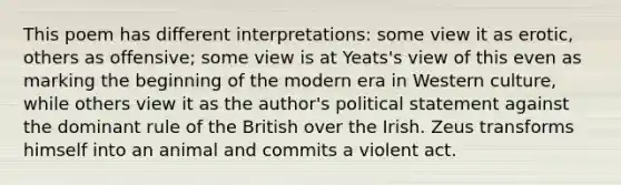 This poem has different interpretations: some view it as erotic, others as offensive; some view is at Yeats's view of this even as marking the beginning of the modern era in Western culture, while others view it as the author's political statement against the dominant rule of the British over the Irish. Zeus transforms himself into an animal and commits a violent act.