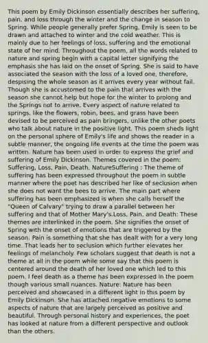 This poem by Emily Dickinson essentially describes her suffering, pain, and loss through the winter and the change in season to Spring. While people generally prefer Spring, Emily is seen to be drawn and attached to winter and the cold weather. This is mainly due to her feelings of loss, suffering and the emotional state of her mind. Throughout the poem, all the words related to nature and spring begin with a capital letter signifying the emphasis she has laid on the onset of Spring. She is said to have associated the season with the loss of a loved one, therefore, despising the whole season as it arrives every year without fail. Though she is accustomed to the pain that arrives with the season she cannot help but hope for the winter to prolong and the Springs not to arrive. Every aspect of nature related to springs, like the flowers, robin, bees, and grass have been devised to be perceived as pain bringers, unlike the other poets who talk about nature in the positive light. This poem sheds light on the personal sphere of Emily's life and shows the reader in a subtle manner, the ongoing life events at the time the poem was written. Nature has been used in order to express the grief and suffering of Emily Dickinson. Themes covered in the poem: Suffering, Loss, Pain, Death, NatureSuffering : The theme of suffering has been expressed throughout the poem in subtle manner where the poet has described her like of seclusion when she does not want the bees to arrive. The main part where suffering has been emphasized is when she calls herself the "Queen of Calvary" trying to draw a parallel between her suffering and that of Mother Mary's.Loss, Pain, and Death: These themes are interlinked in the poem. She signifies the onset of Spring with the onset of emotions that are triggered by the season. Pain is something that she has dealt with for a very long time. That leads her to seclusion which further elevates her feelings of melancholy. Few scholars suggest that death is not a theme at all in the poem while some say that this poem is centered around the death of her loved one which led to this poem. I feel death as a theme has been expressed in the poem though various small nuances. Nature: Nature has been perceived and showcased in a different light in this poem by Emily Dickinson. She has attached negative emotions to some aspects of nature that are largely perceived as positive and beautiful. Through personal history and experiences, the poet has looked at nature from a different perspective and outlook than the others.