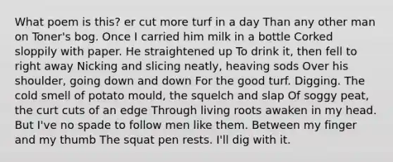 What poem is this? er cut more turf in a day Than any other man on Toner's bog. Once I carried him milk in a bottle Corked sloppily with paper. He straightened up To drink it, then fell to right away Nicking and slicing neatly, heaving sods Over his shoulder, going down and down For the good turf. Digging. The cold smell of potato mould, the squelch and slap Of soggy peat, the curt cuts of an edge Through living roots awaken in my head. But I've no spade to follow men like them. Between my finger and my thumb The squat pen rests. I'll dig with it.