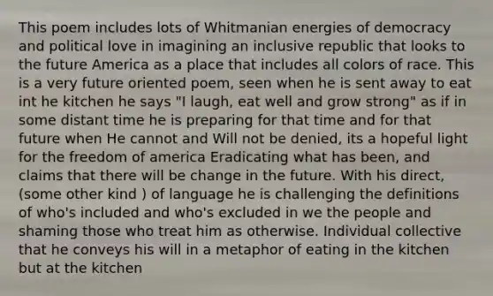 This poem includes lots of Whitmanian energies of democracy and political love in imagining an inclusive republic that looks to the future America as a place that includes all colors of race. This is a very future oriented poem, seen when he is sent away to eat int he kitchen he says "I laugh, eat well and grow strong" as if in some distant time he is preparing for that time and for that future when He cannot and Will not be denied, its a hopeful light for the freedom of america Eradicating what has been, and claims that there will be change in the future. With his direct, (some other kind ) of language he is challenging the definitions of who's included and who's excluded in we the people and shaming those who treat him as otherwise. Individual collective that he conveys his will in a metaphor of eating in the kitchen but at the kitchen