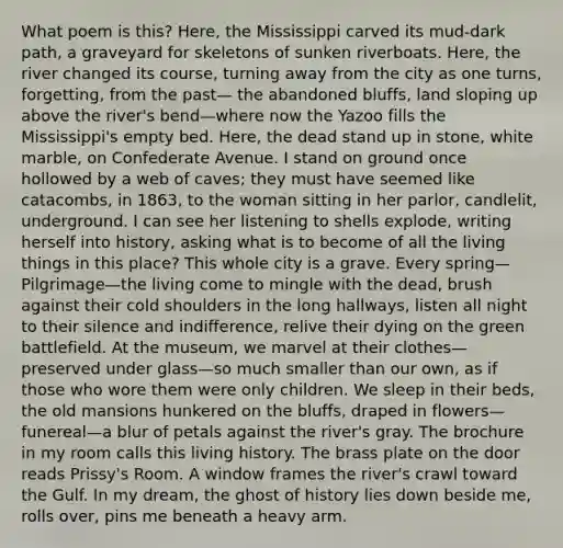 What poem is this? Here, the Mississippi carved its mud-dark path, a graveyard for skeletons of sunken riverboats. Here, the river changed its course, turning away from the city as one turns, forgetting, from the past— the abandoned bluffs, land sloping up above the river's bend—where now the Yazoo fills the Mississippi's empty bed. Here, the dead stand up in stone, white marble, on Confederate Avenue. I stand on ground once hollowed by a web of caves; they must have seemed like catacombs, in 1863, to the woman sitting in her parlor, candlelit, underground. I can see her listening to shells explode, writing herself into history, asking what is to become of all the living things in this place? This whole city is a grave. Every spring— Pilgrimage—the living come to mingle with the dead, brush against their cold shoulders in the long hallways, listen all night to their silence and indifference, relive their dying on the green battlefield. At the museum, we marvel at their clothes— preserved under glass—so much smaller than our own, as if those who wore them were only children. We sleep in their beds, the old mansions hunkered on the bluffs, draped in flowers—funereal—a blur of petals against the river's gray. The brochure in my room calls this living history. The brass plate on the door reads Prissy's Room. A window frames the river's crawl toward the Gulf. In my dream, the ghost of history lies down beside me, rolls over, pins me beneath a heavy arm.