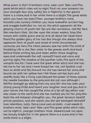 What poem is this? O brothers mine, take care! Take care!The great white witch rides out to-night.Trust not your prowess nor your strength,Your only safety lies in flight;For in her glance there is a snare,And in her smile there is a blight.The great white witch you have not seen?Then, younger brothers mine, forsooth,Like nursery children you have lookedFor ancient hag and snaggle-tooth;But no, not so; the witch appearsIn all the glowing charms of youth.Her lips are like carnations, red,Her face like new-born lilies, fair,Her eyes like ocean waters, blue,She moves with subtle grace and air,And all about her head there floatsThe golden glory of her hair.But though she always thus appearsIn form of youth and mood of mirth,Unnumbered centuries are hers,The infant planets saw her birth;The child of throbbing Life is she,Twin sister to the greedy earth.And back behind those smiling lips,And down within those laughing eyes,And underneath the soft caressOf hand and voice and purring sighs,The shadow of the panther lurks,The spirit of the vampire lies.For I have seen the great white witch,And she has led me to her lair,And I have kissed her red, red lipsAnd cruel face so white and fair;Around me she has twined her arms,And bound me with her yellow hair.I felt those red lips burn and searMy body like a living coal;Obeyed the power of those eyesAs the needle trembles to the pole;And did not care although I feltThe strength go ebbing from my soul.Oh! she has seen your strong young limbs,And heard your laughter loud and gay,And in your voices she has caughtThe echo of a far-off day,When man was closer to the earth;And she has marked you for her prey.She feels the old Antaean strengthIn you, the great dynamic beatOf primal passions, and she seesIn you the last besieged retreatOf love relentless, lusty, fierce,Love pain-ecstatic, cruel-sweet.O, brothers mine, take care! Take care!The great white witch rides out to-night.O, younger brothers mine, beware!Look not upon her beauty bright;For in her glance there is a snare,And in her smile there is a blight.