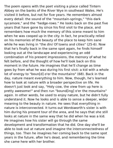 The poem opens with the poet visiting a place called Tintern Abbey on the banks of the River Wye in southeast Wales. He's visited it before, but not for five years. He remembers almost every detail: the sound of the "mountain-springs," "this dark sycamore," and the "hedge-rows." He looks back on the past five years that have gone by since his first visit to the place, and remembers how much the memory of this scene meant to him when he was cooped up in the city. In fact, he practically relied on his memories of the beauty of the place to keep him sane while he was living in "the din/ Of towns and cities" (25-6). Now that he's finally back in the same spot again, he finds himself looking out at the landscape and experiencing an odd combination of his present impressions, the memory of what he felt before, and the thought of how he'll look back on this moment in the future. He imagines that he'll change as time goes by from what he was during his first visit: a kid with a whole lot of energy to "boun[d] o'er the mountains" (68). Back in the day, nature meant everything to him. Now, though, he's learned how to look at nature with a broader perspective on life. He doesn't just look and say, "Holy cow, the view from up here is pretty awesome!" and then run "bound[ing] o'er the mountains" again. In other words, he used to enjoy nature, but he didn't fully understand it. Now he looks and is able to sense a deeper, wider meaning to the beauty in nature. He sees that everything in nature is interconnected. It turns out Wordsworth's sister is with him during his present tour of the area, and he says that she still looks at nature in the same way that he did when he was a kid. He imagines how his sister will go through the same development and transformation that he did. One day she'll be able to look out at nature and imagine the interconnectedness of things, too. Then he imagines her coming back to the same spot years in the future, after he's dead, and remembering the time she came here with her brother.