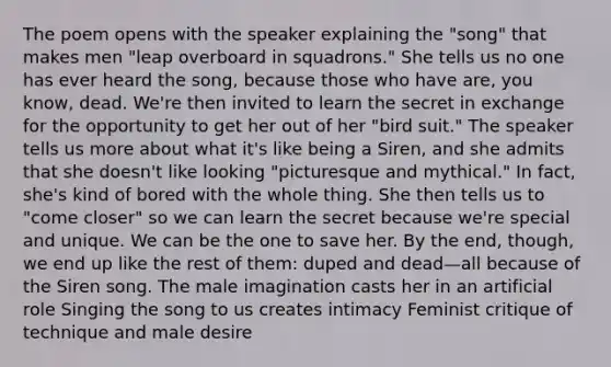 The poem opens with the speaker explaining the "song" that makes men "leap overboard in squadrons." She tells us no one has ever heard the song, because those who have are, you know, dead. We're then invited to learn the secret in exchange for the opportunity to get her out of her "bird suit." The speaker tells us more about what it's like being a Siren, and she admits that she doesn't like looking "picturesque and mythical." In fact, she's kind of bored with the whole thing. She then tells us to "come closer" so we can learn the secret because we're special and unique. We can be the one to save her. By the end, though, we end up like the rest of them: duped and dead—all because of the Siren song. The male imagination casts her in an artificial role Singing the song to us creates intimacy Feminist critique of technique and male desire