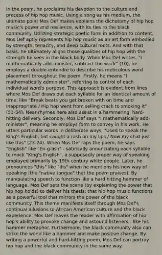 In the poem, he proclaims his devotion to the culture and process of hip hop music. Using a song as his medium, the ultimate point Mos Def makes explains the dichotomy of hip hop music's power and resilience, with its ties to the black community. Utilizing strategic poetic form in addition to content, Mos Def aptly represents hip hop music as an art form embodied by strength, tenacity, and deep cultural roots. And with that basis, he ultimately aligns those qualities of hip hop with the strength he sees in the black body. When Mos Def writes, "I mathematically add-minister, subtract the wack" (10), he employs a double-entendre to describe his meticulous word placement throughout the poem. Firstly, he means "I mathematically administer", referring to control of each individual word's purpose. This approach is evident from lines where Mos Def draws out each syllable for an identical amount of time, like "Break beats you get broken with on time and inappropriate / Hip hop went from selling crack to smoking it" (53-54). Near-rhymes here also assist in a hammering, hard-hitting delivery. Secondly, Mos Def says "I mathematically add-minister", meaning he employs form to convey in his work. He utters particular words in deliberate ways, "Used to speak the King's English, but caught a rash on my lips / Now my chat just like this" (23-24). When Mos Def raps the poem, he says "English" like "En-g-lish" - satirically annunciating each syllable to mock "King's English", a supposedly proper way of speaking employed primarily by 19th century white people. Later, he pronounces "this" like "dis" when he mentions his new way of speaking (the "native tongue" that the poem praises). By manipulating speech to function like a hard hitting hammer of language, Mos Def sets the scene (by explaining the power that hip hop holds) to deliver his thesis: that hip hop music functions as a powerful tool that mirrors the power of the black community. This theme manifests itself through Mos Def's continual allusions to African American culture and the black experience. Mos Def leaves the reader with affirmation of hip hop's ability to provoke change and astound listeners - like his hammer metaphor. Furthermore, the black community also can strike the world like a hammer and make positive change. By writing a powerful and hard-hitting poem, Mos Def can portray hip hop and the black community in the same way.