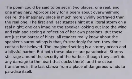 The poem could be said to be set in two places: one real, and one imaginary. Appropriately for a poem about overwhelming desire, the imaginary place is much more vividly portrayed than the real one. The first and last stanzas hint at a literal storm on a real night; one can imagine the speaker looking out into the wind and rain and seeing a reflection of her own passions. But these are just the barest of hints: all readers really know about the speaker's surroundings is that, frustratingly for her, they don't contain her beloved. The imagined setting is a stormy ocean and a blissful harbor. But both these places are paradoxical. Storms still rage around the security of the harbor (though they can't do any damage to the heart that docks there), and the ocean transforms in the last stanza from a place of dangerous winds to paradise itself.