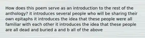 How does this poem serve as an introduction to the rest of the anthology? it introduces several people who will be sharing their own epitaphs it introduces the idea that these people were all familiar with each other it introduces the idea that these people are all dead and buried a and b all of the above
