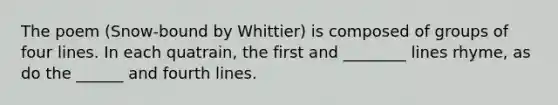 The poem (Snow-bound by Whittier) is composed of groups of four lines. In each quatrain, the first and ________ lines rhyme, as do the ______ and fourth lines.