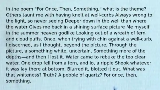 In the poem "For Once, Then, Something," what is the theme? Others taunt me with having knelt at well-curbs Always wrong to the light, so never seeing Deeper down in the well than where the water Gives me back in a shining surface picture Me myself in the summer heaven godlike Looking out of a wreath of fern and cloud puffs. Once, when trying with chin against a well-curb, I discerned, as I thought, beyond the picture, Through the picture, a something white, uncertain, Something more of the depths—and then I lost it. Water came to rebuke the too clear water. One drop fell from a fern, and lo, a ripple Shook whatever it was lay there at bottom, Blurred it, blotted it out. What was that whiteness? Truth? A pebble of quartz? For once, then, something.