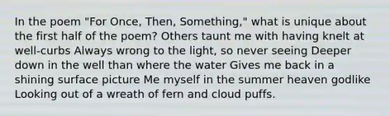 In the poem "For Once, Then, Something," what is unique about the first half of the poem? Others taunt me with having knelt at well-curbs Always wrong to the light, so never seeing Deeper down in the well than where the water Gives me back in a shining surface picture Me myself in the summer heaven godlike Looking out of a wreath of fern and cloud puffs.