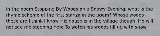 In the poem Stopping By Woods on a Snowy Evening, what is the rhyme scheme of the first stanza in the poem? Whose woods these are I think I know His house is in the village though; He will not see me stopping here To watch his woods fill up with snow.