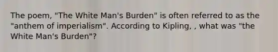 The poem, "The White Man's Burden" is often referred to as the "anthem of imperialism". According to Kipling, , what was "the White Man's Burden"?