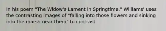 In his poem "The Widow's Lament in Springtime," Williams' uses the contrasting images of "falling into those flowers and sinking into the marsh near them" to contrast