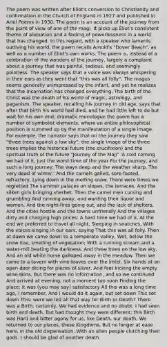 The poem was written after Eliot's conversion to Christianity and confirmation in the Church of England in 1927 and published in Ariel Poems in 1930. The poem is an account of the journey from the point of view of one of the magi. It picks up Eliot's consistent theme of alienation and a feeling of powerlessness in a world that has changed. In this regard, with a speaker who laments outliving his world, the poem recalls Arnold's "Dover Beach", as well as a number of Eliot's own works. The poem is, instead of a celebration of the wonders of the journey, largely a complaint about a journey that was painful, tedious, and seemingly pointless. The speaker says that a voice was always whispering in their ears as they went that "this was all folly". The magus seems generally unimpressed by the infant, and yet he realizes that the incarnation has changed everything. The birth of the Christ was the death of his world of magic, astrology, and paganism. The speaker, recalling his journey in old age, says that after that birth his world had died, and he had little left to do but wait for his own end. dramatic monologue the poem has a number of symbolist elements, where an entire philosophical position is summed up by the manifestation of a single image. For example, the narrator says that on the journey they saw "three trees against a low sky"; the single image of the three trees implies the historical future (the crucifixion) and the spiritual truth of the future "Journey of the Maji" 'A cold coming we had of it, Just the worst time of the year For the journey, and such a long journey: The ways deep and the weather sharp, The very dead of winter.' And the camels galled, sore-footed, refractory, Lying down in the melting snow. There were times we regretted The summer palaces on slopes, the terraces, And the silken girls bringing sherbet. Then the camel men cursing and grumbling And running away, and wanting their liquor and women, And the night-fires going out, and the lack of shelters, And the cities hostile and the towns unfriendly And the villages dirty and charging high prices: A hard time we had of it. At the end we preferred to travel all night, Sleeping in snatches, With the voices singing in our ears, saying That this was all folly. Then at dawn we came down to a temperate valley, Wet, below the snow line, smelling of vegetation; With a running stream and a water-mill beating the darkness, And three trees on the low sky, And an old white horse galloped away in the meadow. Then we came to a tavern with vine-leaves over the lintel, Six hands at an open door dicing for pieces of silver, And feet kicking the empty wine-skins, But there was no information, and so we continued And arrived at evening, not a moment too soon Finding the place; it was (you may say) satisfactory All this was a long time ago, I remember, And I would do it again, but set down This set down This: were we led all that way for Birth or Death? There was a Birth, certainly, We had evidence and no doubt. I had seen birth and death, But had thought they were different; this Birth was Hard and bitter agony for us, like Death, our death, We returned to our places, these Kingdoms, But no longer at ease here, in the old dispensation, With an alien people clutching their gods. I should be glad of another death.