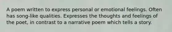 A poem written to express personal or emotional feelings. Often has song-like qualities. Expresses the thoughts and feelings of the poet, in contrast to a narrative poem which tells a story.