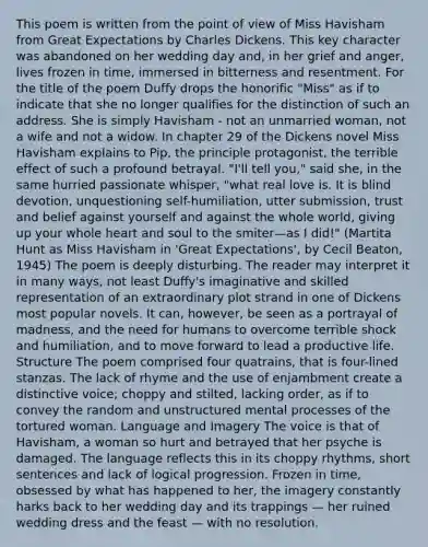 This poem is written from the point of view of Miss Havisham from Great Expectations by Charles Dickens. This key character was abandoned on her wedding day and, in her grief and anger, lives frozen in time, immersed in bitterness and resentment. For the title of the poem Duffy drops the honorific "Miss" as if to indicate that she no longer qualifies for the distinction of such an address. She is simply Havisham - not an unmarried woman, not a wife and not a widow. In chapter 29 of the Dickens novel Miss Havisham explains to Pip, the principle protagonist, the terrible effect of such a profound betrayal. "I'll tell you," said she, in the same hurried passionate whisper, "what real love is. It is blind devotion, unquestioning self-humiliation, utter submission, trust and belief against yourself and against the whole world, giving up your whole heart and soul to the smiter—as I did!" (Martita Hunt as Miss Havisham in 'Great Expectations', by Cecil Beaton, 1945) The poem is deeply disturbing. The reader may interpret it in many ways, not least Duffy's imaginative and skilled representation of an extraordinary plot strand in one of Dickens most popular novels. It can, however, be seen as a portrayal of madness, and the need for humans to overcome terrible shock and humiliation, and to move forward to lead a productive life. Structure The poem comprised four quatrains, that is four-lined stanzas. The lack of rhyme and the use of enjambment create a distinctive voice; choppy and stilted, lacking order, as if to convey the random and unstructured mental processes of the tortured woman. Language and Imagery The voice is that of Havisham, a woman so hurt and betrayed that her psyche is damaged. The language reflects this in its choppy rhythms, short sentences and lack of logical progression. Frozen in time, obsessed by what has happened to her, the imagery constantly harks back to her wedding day and its trappings — her ruined wedding dress and the feast — with no resolution.