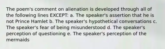 The poem's comment on alienation is developed through all of the following lines EXCEPT: a. The speaker's assertion that he is not Prince Hamlet b. The speaker's hypothetical conversations c. The speaker's fear of being misunderstood d. The speaker's perception of questioning e. The speaker's perception of the mermaids