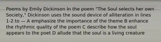 Poems by Emily Dickinson In the poem "The Soul selects her own Society," Dickinson uses the sound device of alliteration in lines 1-2 to — A emphasize the importance of the theme B enhance the rhythmic quality of the poem C describe how the soul appears to the poet D allude that the soul is a living creature