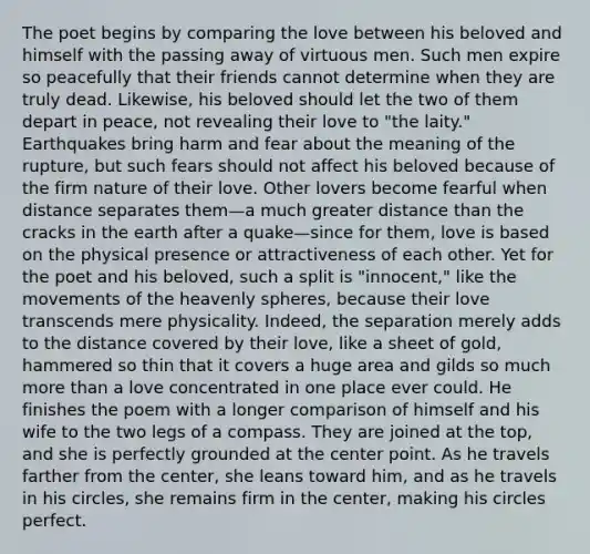 The poet begins by comparing the love between his beloved and himself with the passing away of virtuous men. Such men expire so peacefully that their friends cannot determine when they are truly dead. Likewise, his beloved should let the two of them depart in peace, not revealing their love to "the laity." Earthquakes bring harm and fear about the meaning of the rupture, but such fears should not affect his beloved because of the firm nature of their love. Other lovers become fearful when distance separates them—a much greater distance than the cracks in the earth after a quake—since for them, love is based on the physical presence or attractiveness of each other. Yet for the poet and his beloved, such a split is "innocent," like the movements of the heavenly spheres, because their love transcends mere physicality. Indeed, the separation merely adds to the distance covered by their love, like a sheet of gold, hammered so thin that it covers a huge area and gilds so much more than a love concentrated in one place ever could. He finishes the poem with a longer comparison of himself and his wife to the two legs of a compass. They are joined at the top, and she is perfectly grounded at the center point. As he travels farther from the center, she leans toward him, and as he travels in his circles, she remains firm in the center, making his circles perfect.