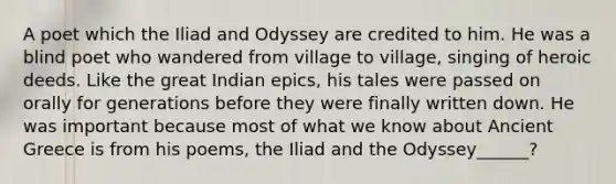 A poet which the Iliad and Odyssey are credited to him. He was a blind poet who wandered from village to village, singing of heroic deeds. Like the great Indian epics, his tales were passed on orally for generations before they were finally written down. He was important because most of what we know about Ancient Greece is from his poems, the Iliad and the Odyssey______?