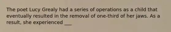 The poet Lucy Grealy had a series of operations as a child that eventually resulted in the removal of one-third of her jaws. As a result, she experienced ___