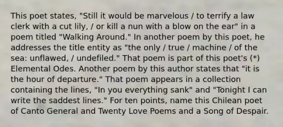 This poet states, "Still it would be marvelous / to terrify a law clerk with a cut lily, / or kill a nun with a blow on the ear" in a poem titled "Walking Around." In another poem by this poet, he addresses the title entity as "the only / true / machine / of the sea: unflawed, / undefiled." That poem is part of this poet's (*) Elemental Odes. Another poem by this author states that "it is the hour of departure." That poem appears in a collection containing the lines, "In you everything sank" and "Tonight I can write the saddest lines." For ten points, name this Chilean poet of Canto General and Twenty Love Poems and a Song of Despair.