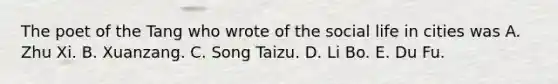 The poet of the Tang who wrote of the social life in cities was A. Zhu Xi. B. Xuanzang. C. Song Taizu. D. Li Bo. E. Du Fu.